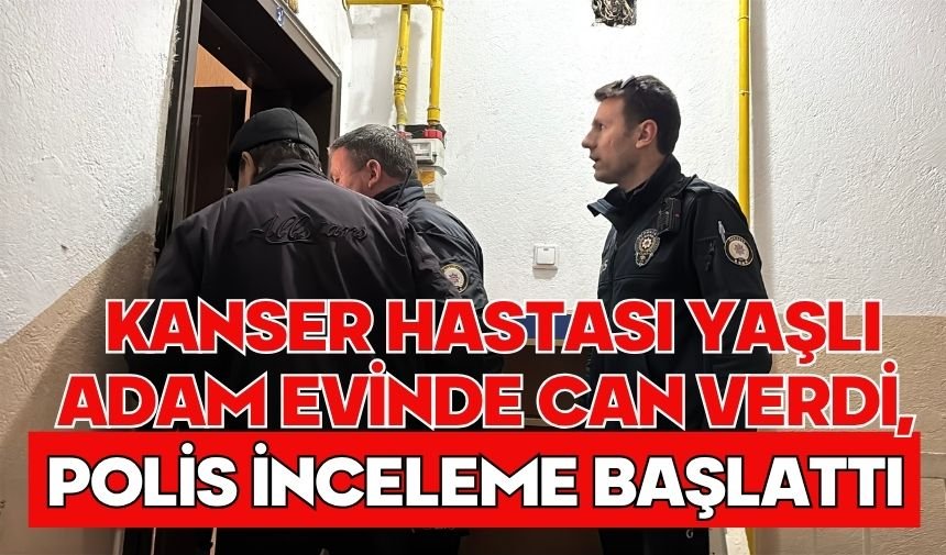 Kanser hastası yaşlı adam evinde can verdi, polis inceleme başlattı