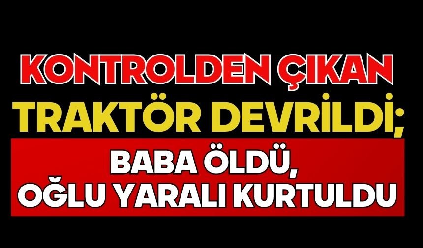 Kontrolden çıkan traktör devrildi; Baba öldü, oğlu yaralı kurtuldu