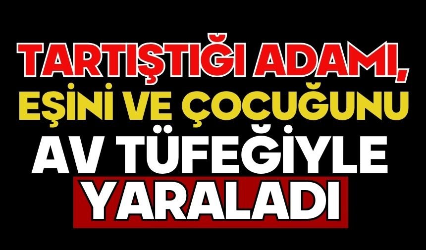 Tartıştığı adamı, eşini ve çocuğunu av tüfeğiyle yaraladı