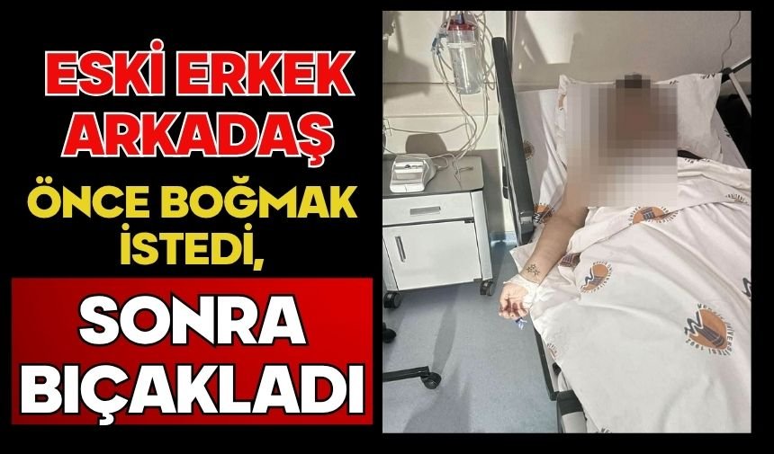 Eski erkek arkadaş önce boğmak istedi, sonra bıçakladı