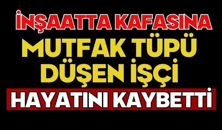 İnşaatta kafasına mutfak tüpü düşen işçi hayatını kaybetti