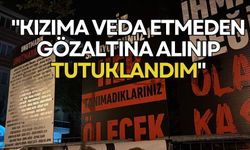 "Kızıma veda etmeden gözaltına alınıp tutuklandım"