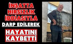 İnşatta hırsızlık iddiasıyla darp edilerek hayatını kaybetti