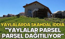 YAYLALARDA SKANDAL İDDİA “YAYLALAR PARSEL PARSEL DAĞITILIYOR”