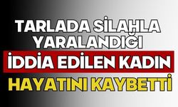 Tarlada silahla yaralandığı iddia edilen kadın hayatını kaybetti