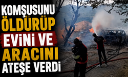 Komşusunu öldürüp evini ve aracını ateşe verdi