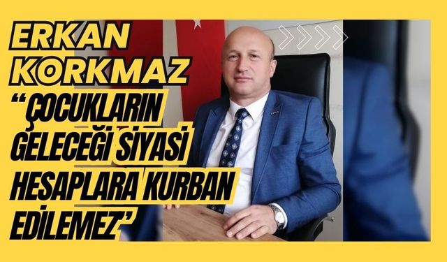 Erkan Korkmaz, “ÇOCUKLARIN GELECEĞİ SİYASİ HESAPLARA KURBAN EDİLEMEZ”