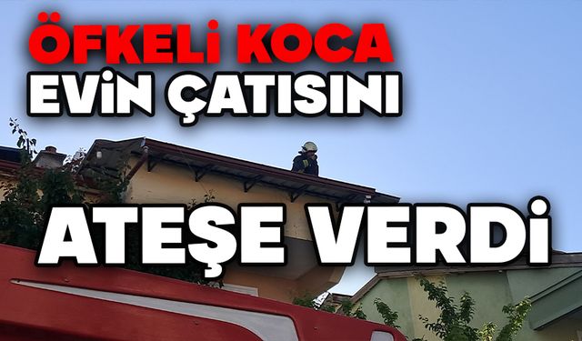 Öfkeli koca evin çatısını ateşe verdi