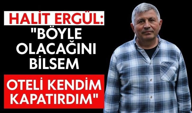 Halit Ergül: "Böyle olacağını bilsem oteli kendim kapatırdım"