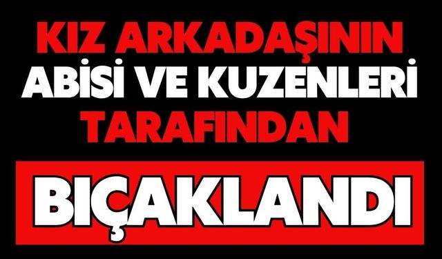 Kız arkadaşının abisi ve kuzenleri tarafından bıçaklandı