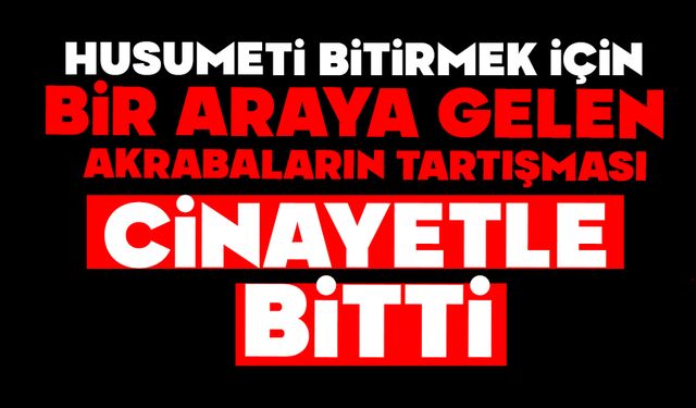 Husumeti bitirmek için bir araya gelen akrabaların tartışması cinayetle bitti