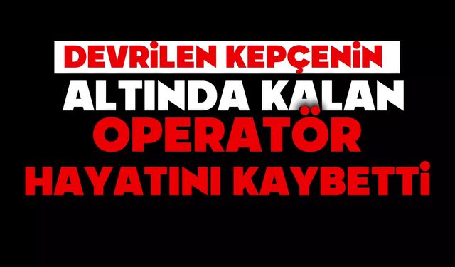 Devrilen kepçenin altında kalan operatör hayatını kaybetti