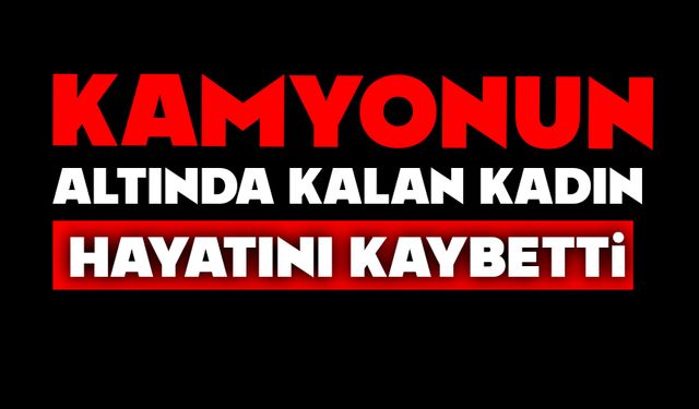 Kamyonun altında kalan kadın hayatını kaybetti
