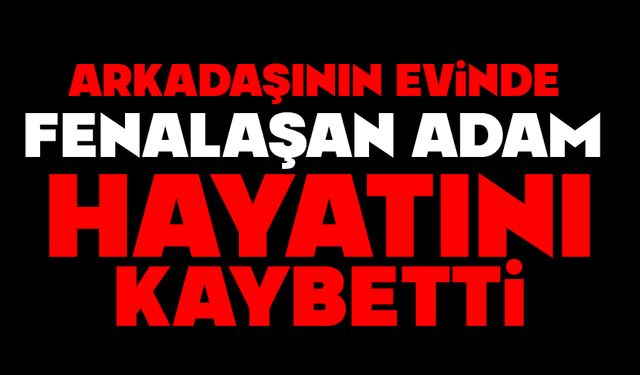 Arkadaşının evinde fenalaşan adam hayatını kaybetti