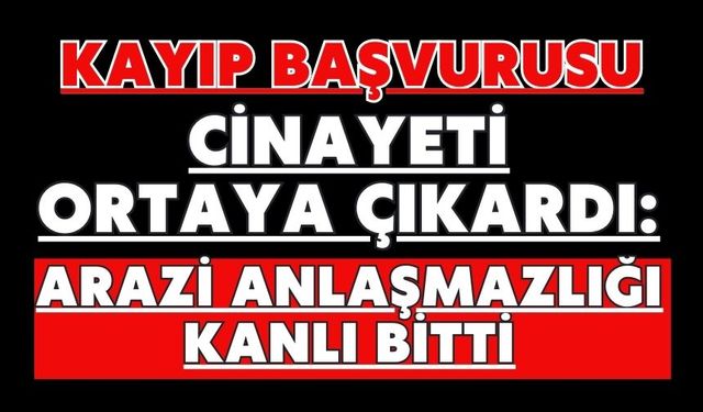 Kayıp başvurusu cinayeti ortaya çıkardı: Arazi anlaşmazlığı kanlı bitti