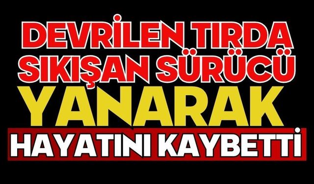 Devrilen tırda sıkışan sürücü yanarak hayatını kaybetti