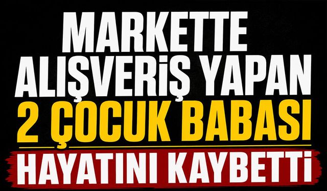 Markette alışveriş yapan 2 çocuk babası hayatını kaybetti