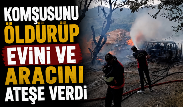 Komşusunu öldürüp evini ve aracını ateşe verdi