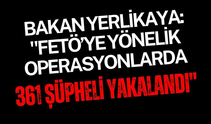 Bakan Yerlikaya: "FETÖ’ye yönelik operasyonlarda 361 şüpheli yakalandı"