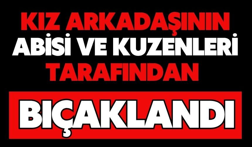 Kız arkadaşının abisi ve kuzenleri tarafından bıçaklandı