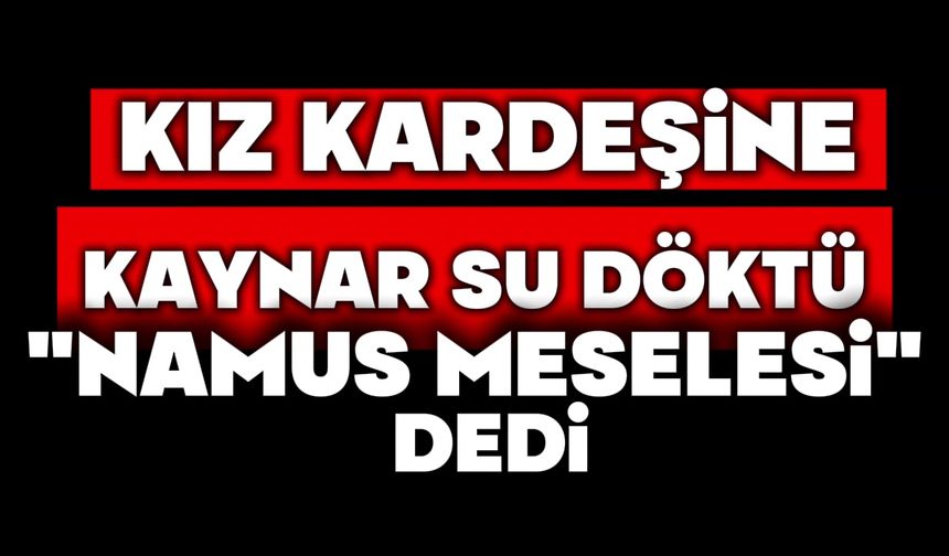 Kız kardeşine kaynar su döktü,  ‘namus meselesi' dedi