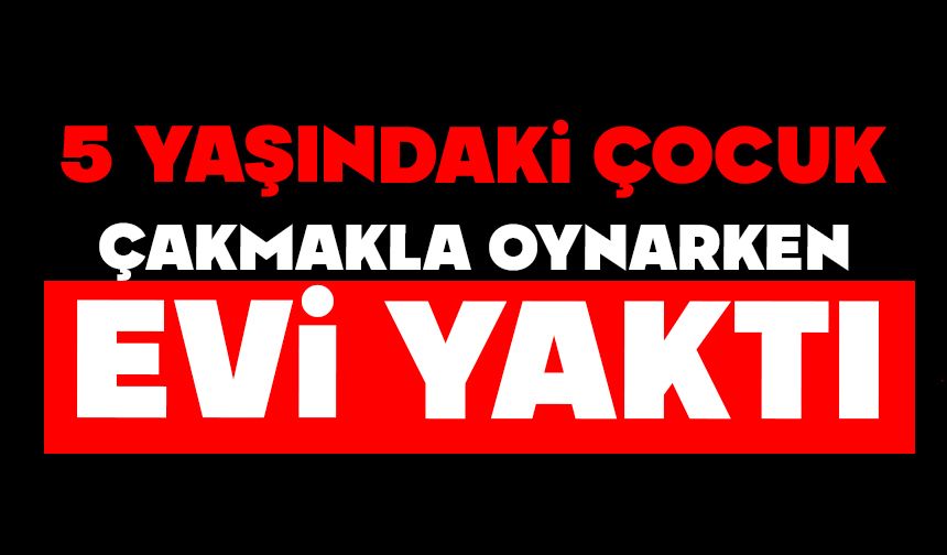 5 yaşındaki çocuk çakmakla oynarken evi yaktı