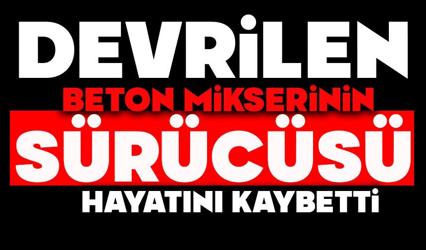 Devrilen beton mikserinin sürücüsü yaşamını yitirdi