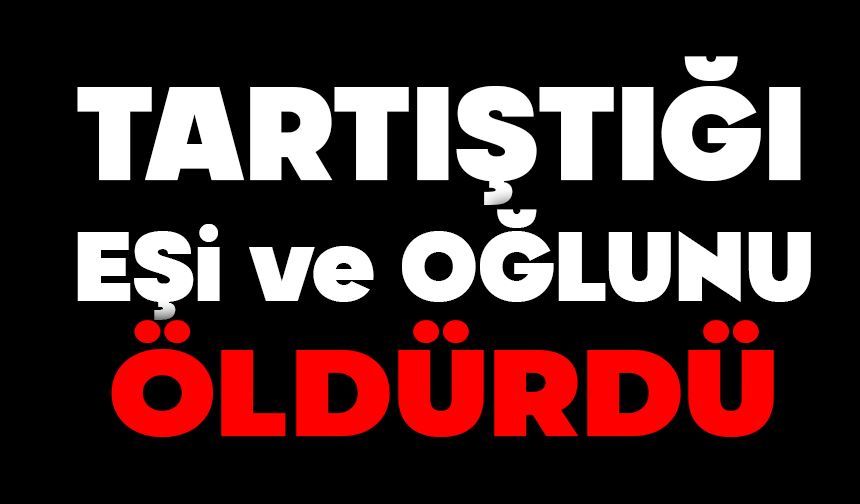 Tartıştığı eşi ve oğlunu öldürdü