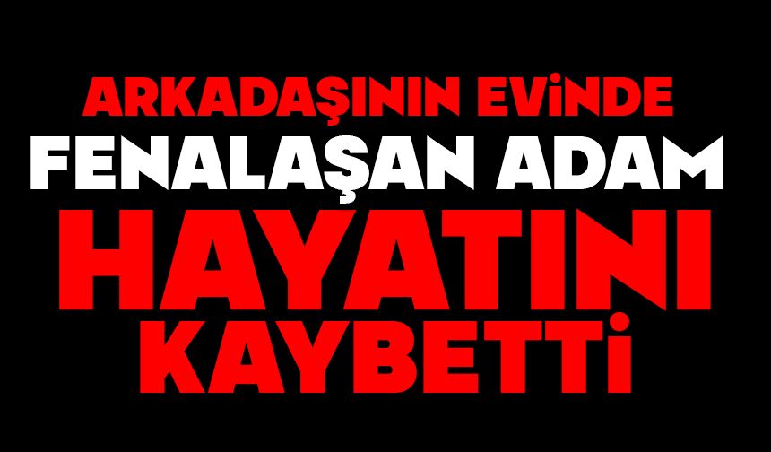 Arkadaşının evinde fenalaşan adam hayatını kaybetti