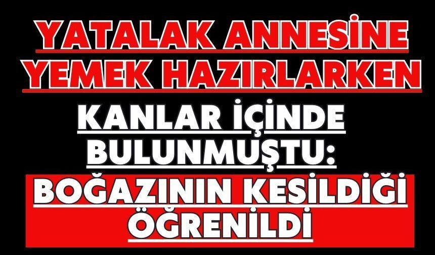 Yatalak annesine yemek hazırlarken kanlar içinde bulunmuştu: Boğazının kesildiği öğrenildi