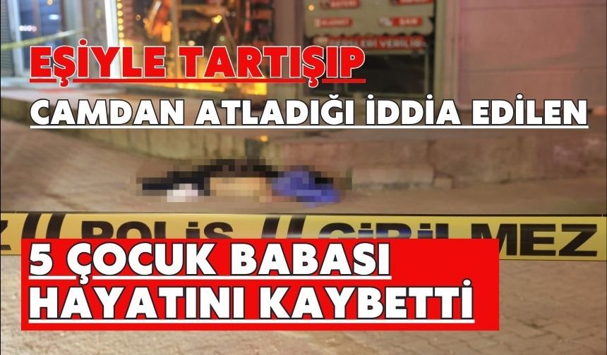 Eşiyle tartışıp camdan atladığı iddia edilen 5 çocuk babası hayatını kaybetti