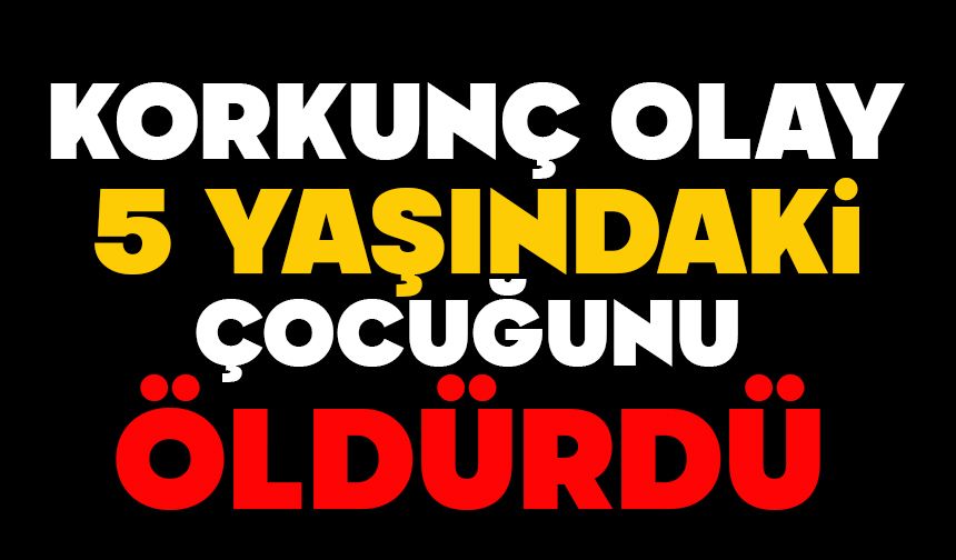 Korkunç olay: 5 yaşındaki çocuğunu öldürdü