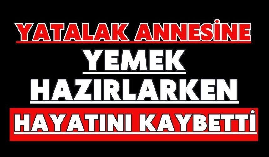 Yatalak annesine yemek hazırlarken hayatını kaybetti