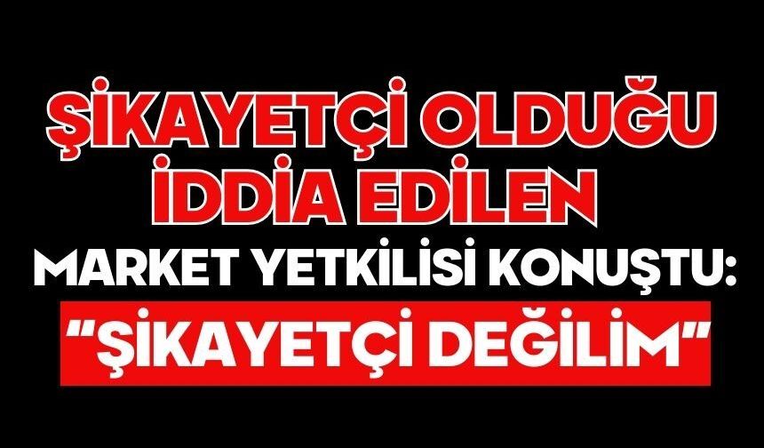 Şikayetçi Olduğu İddia Edilen Market Yetkilisi Konuştu: “Şikayetçi Değilim”