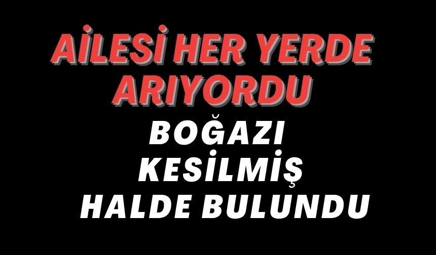 AİLESİ HER YERDE ARIYORDU BOĞAZI KESİLMİŞ HALDE BULUNDU