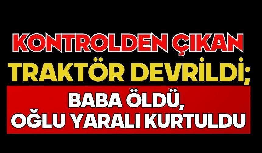 Kontrolden çıkan traktör devrildi; Baba öldü, oğlu yaralı kurtuldu