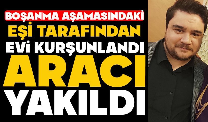 Boşanma aşamasındaki eşi tarafından evi kurşunlandı, aracı yakıldı