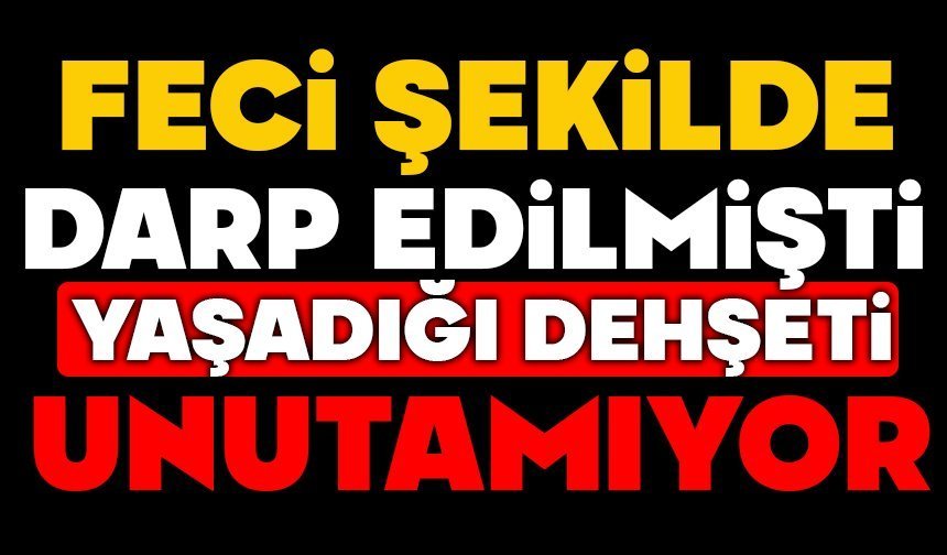 Feci şekilde darp edilmişti, yaşadığı dehşeti unutamıyor