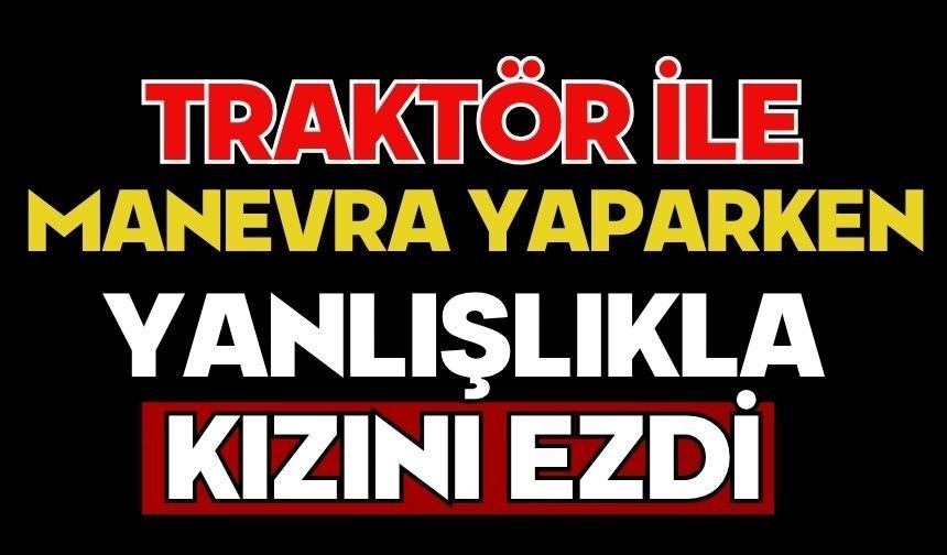 Traktör ile manevra yaparken yanlışlıkla kızını ezdi
