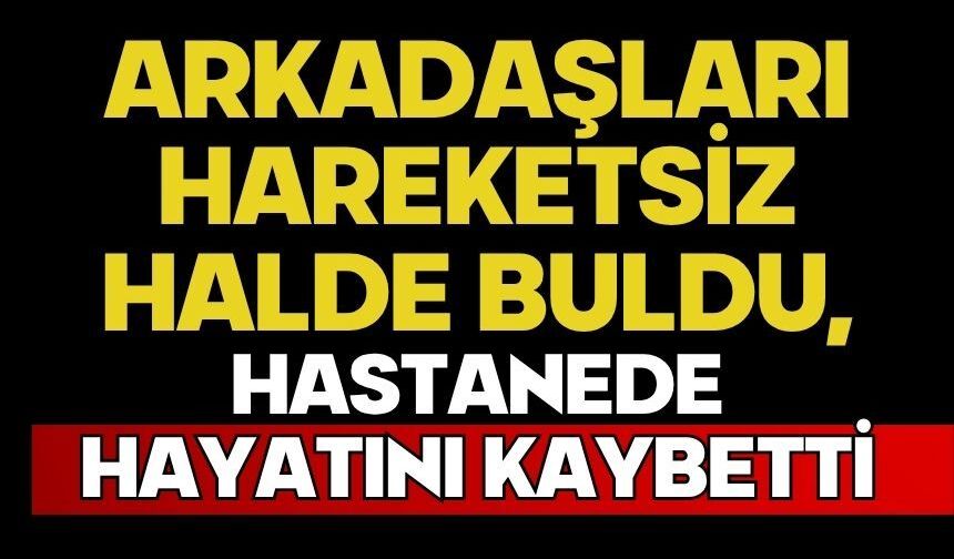 Arkadaşları hareketsiz halde buldu, hastanede hayatını kaybetti