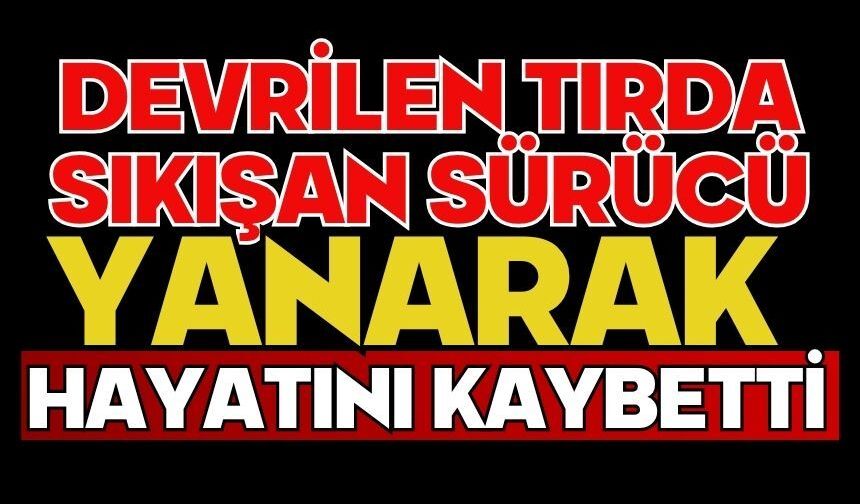 Devrilen tırda sıkışan sürücü yanarak hayatını kaybetti