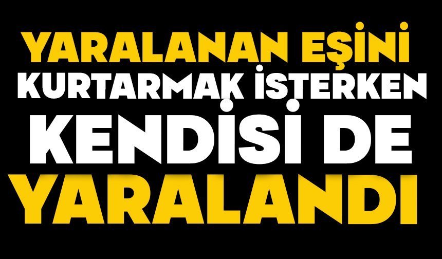 Yaralanan eşini kurtarmak isterken kendisi de yaralandı