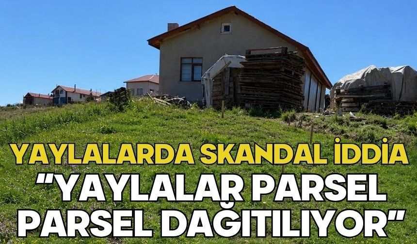 YAYLALARDA SKANDAL İDDİA “YAYLALAR PARSEL PARSEL DAĞITILIYOR”