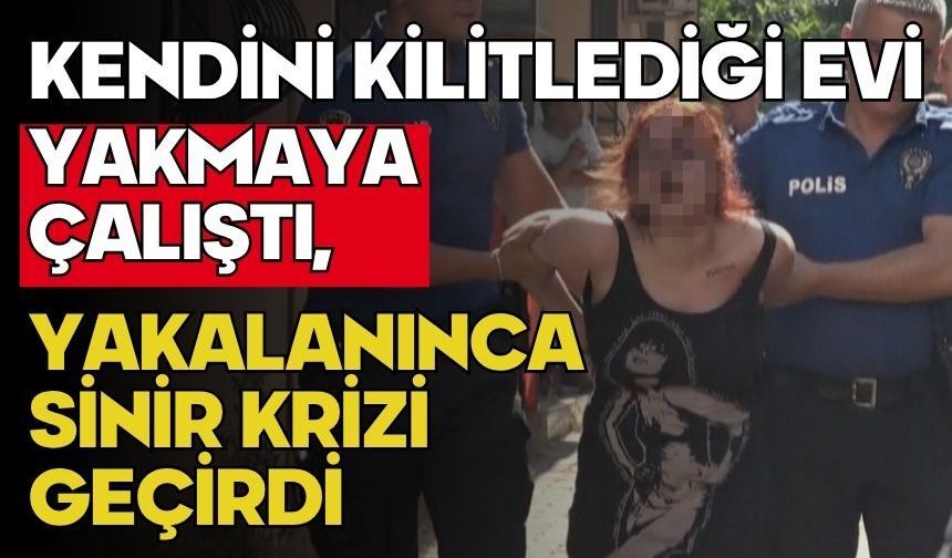 Kendini kilitlediği evi yakmaya çalıştı, yakalanınca sinir krizi geçirdi