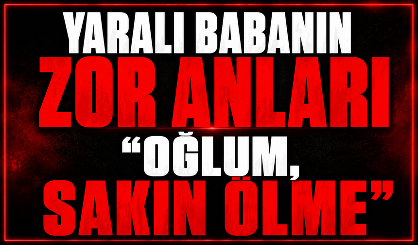 Yaralı babanın zor anları: "Oğlum, sakın ölme"