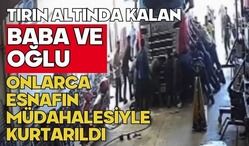 Tırın altında kalan baba ve oğlu onlarca esnafın müdahalesiyle kurtarıldı