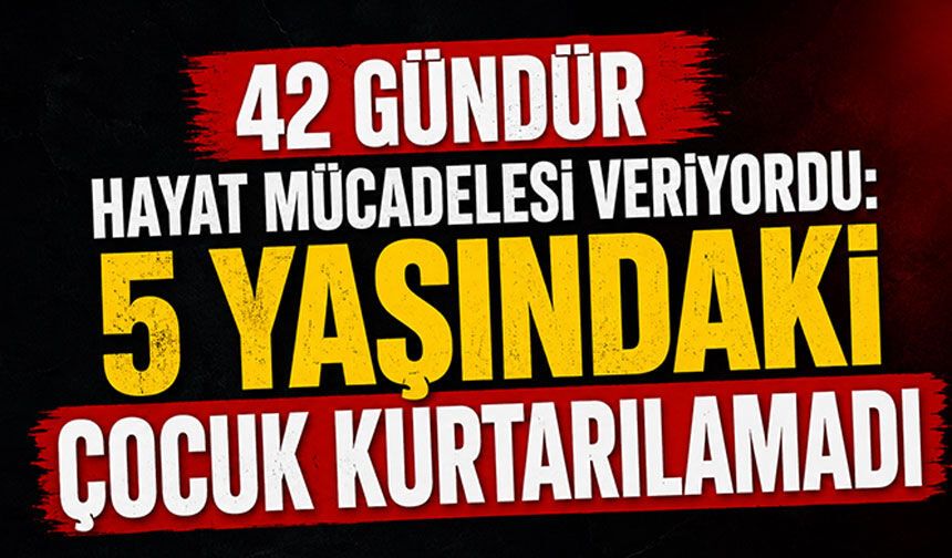 42 gündür hayat mücadelesi veriyordu: 5 yaşındaki çocuk kurtarılamadı