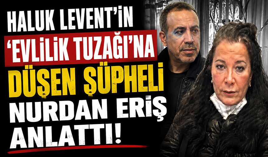 Haluk Levent'in ‘evlilik tuzağına' düşen şüpheli Nurdan Eriş anlattı
