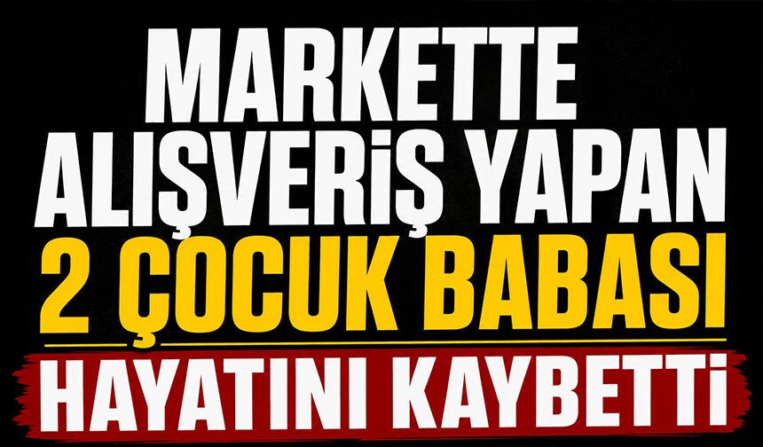 Markette alışveriş yapan 2 çocuk babası hayatını kaybetti