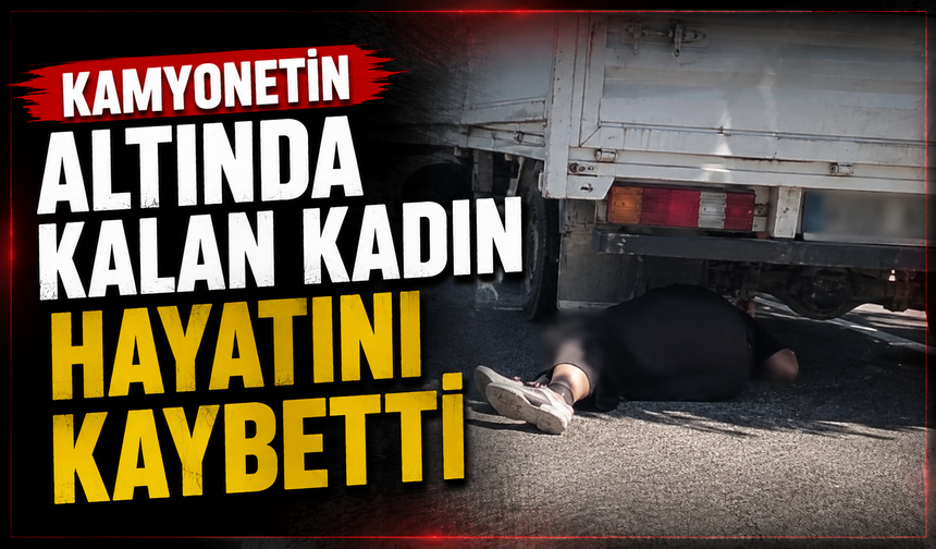 Kamyonetin altında kalan kadın hayatını kaybetti